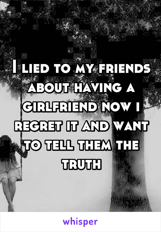 I lied to my friends about having a girlfriend now i regret it and want to tell them the truth