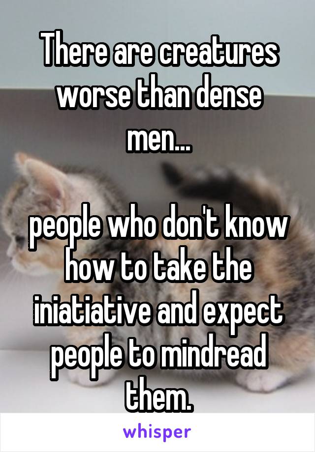 There are creatures worse than dense men...

people who don't know how to take the iniatiative and expect people to mindread them.