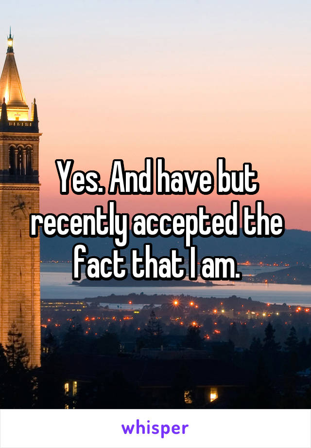 Yes. And have but recently accepted the fact that I am.