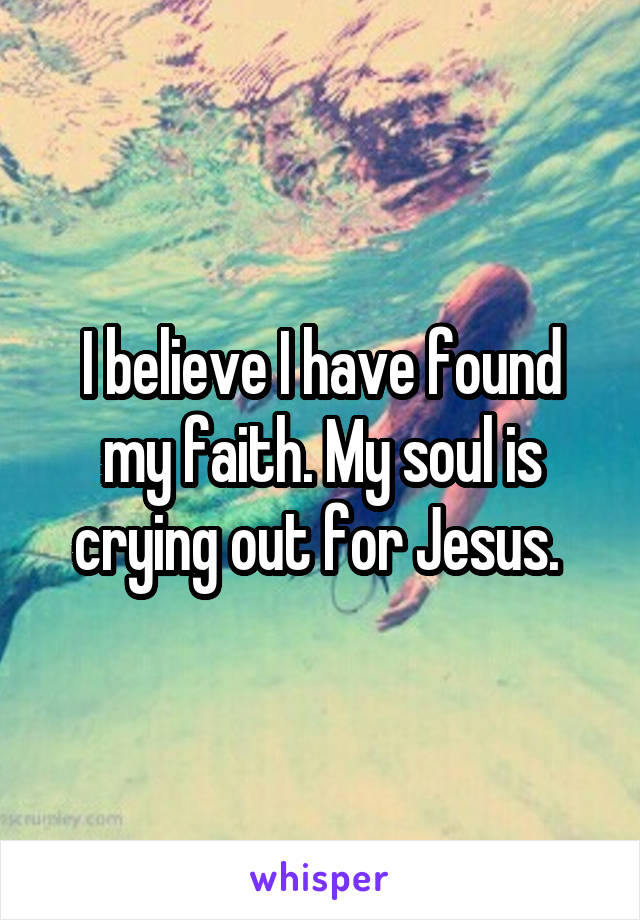 I believe I have found my faith. My soul is crying out for Jesus. 