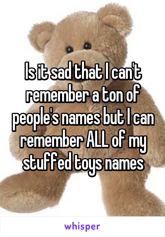 Is it sad that I can't remember a ton of people's names but I can remember ALL of my stuffed toys names