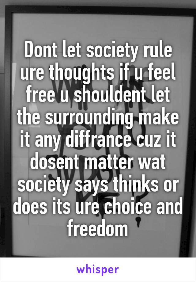 Dont let society rule ure thoughts if u feel free u shouldent let the surrounding make it any diffrance cuz it dosent matter wat society says thinks or does its ure choice and freedom