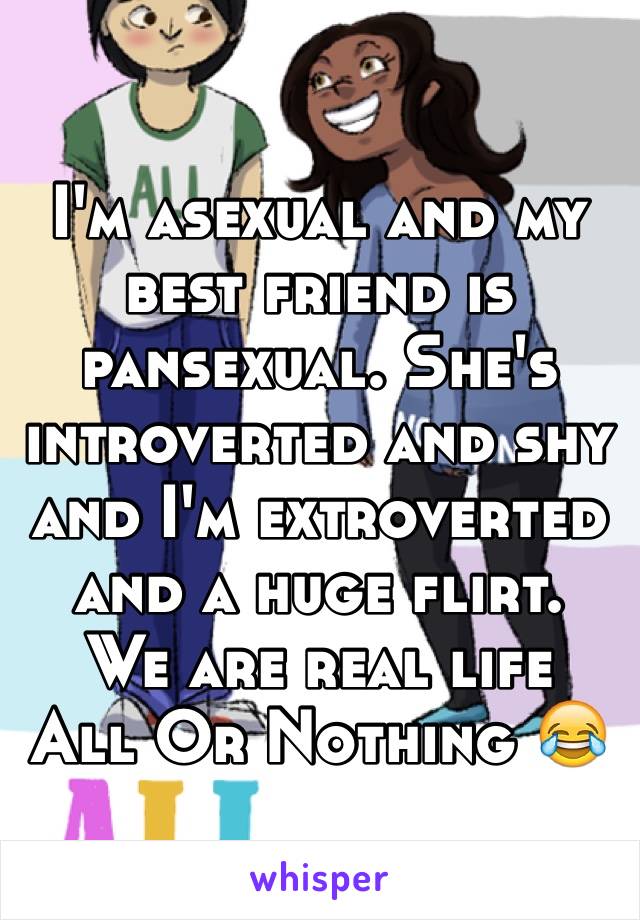 I'm asexual and my best friend is pansexual. She's introverted and shy and I'm extroverted and a huge flirt. 
We are real life 
All Or Nothing 😂