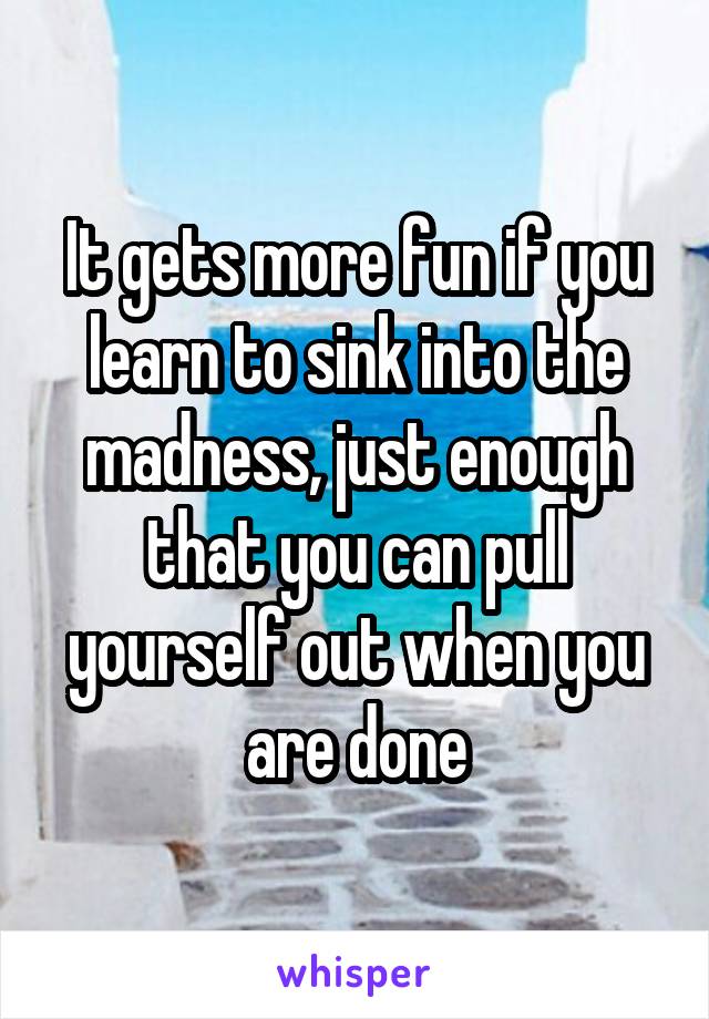 It gets more fun if you learn to sink into the madness, just enough that you can pull yourself out when you are done