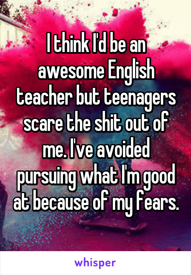 I think I'd be an awesome English teacher but teenagers scare the shit out of me. I've avoided pursuing what I'm good at because of my fears. 