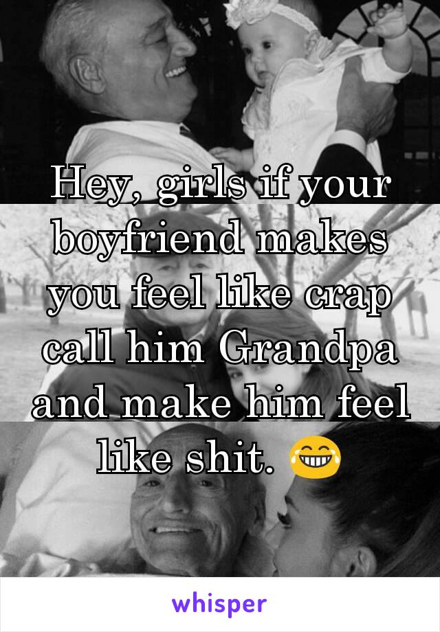 Hey, girls if your boyfriend makes you feel like crap call him Grandpa and make him feel like shit. 😂