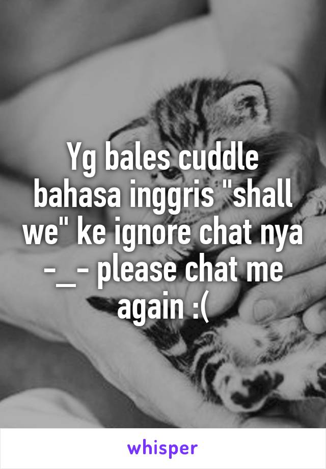 Yg bales cuddle bahasa inggris "shall we" ke ignore chat nya -_- please chat me again :(