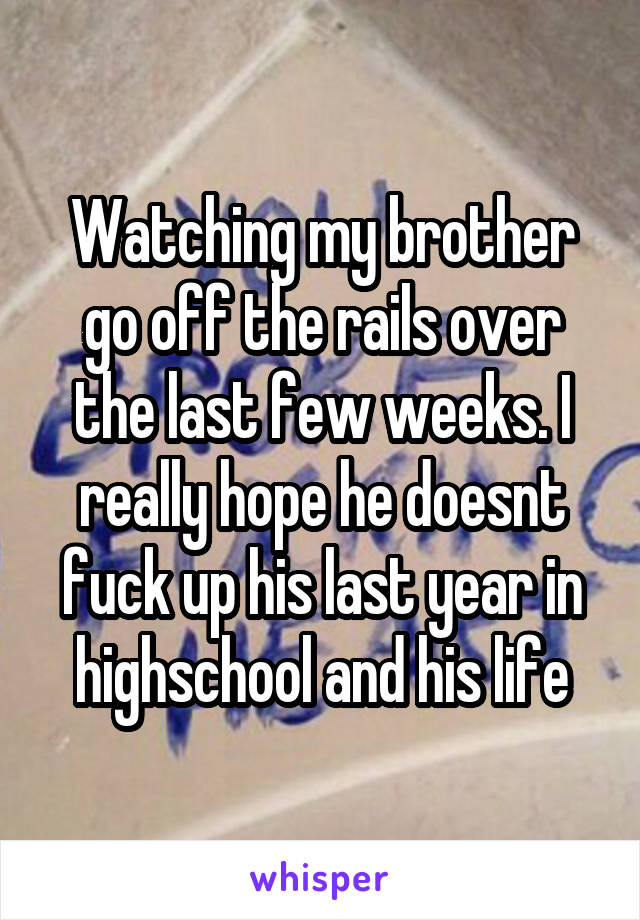 Watching my brother go off the rails over the last few weeks. I really hope he doesnt fuck up his last year in highschool and his life