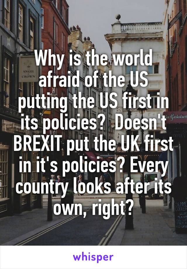 Why is the world afraid of the US putting the US first in its policies?  Doesn't BREXIT put the UK first in it's policies? Every country looks after its own, right?