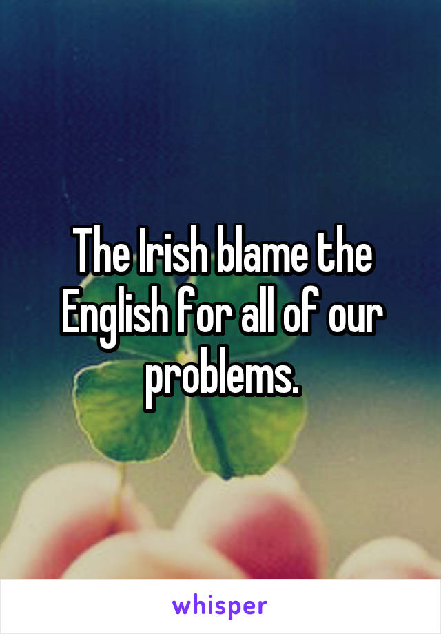 The Irish blame the English for all of our problems.