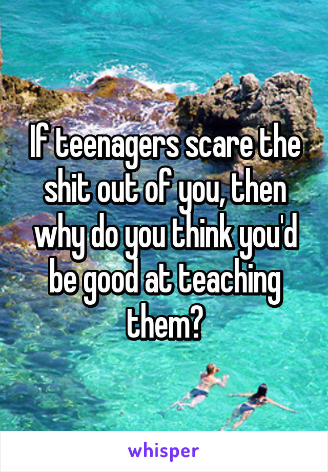 If teenagers scare the shit out of you, then why do you think you'd be good at teaching them?