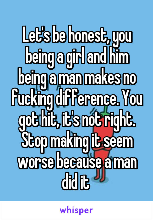 Let's be honest, you being a girl and him being a man makes no fucking difference. You got hit, it's not right. Stop making it seem worse because a man did it 