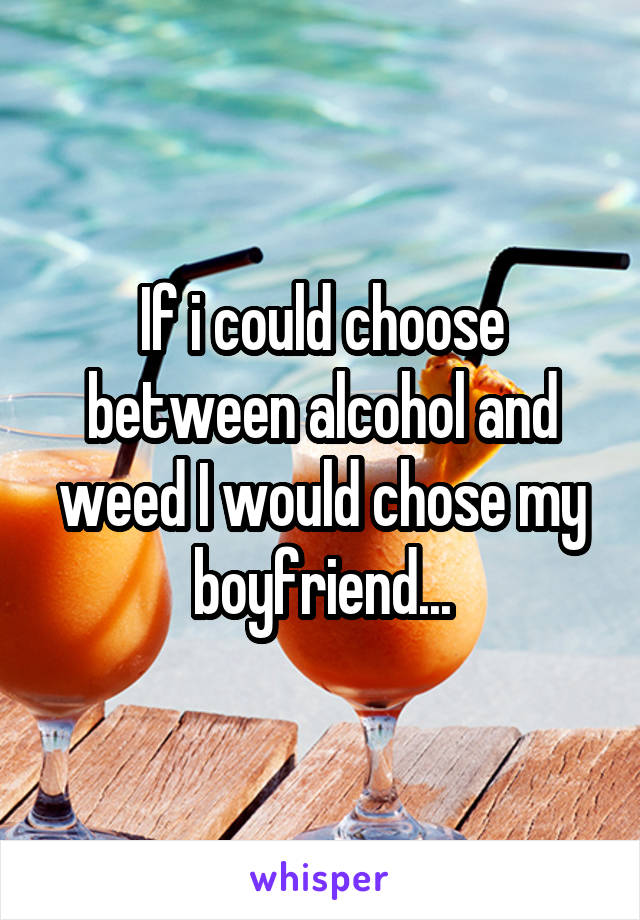 If i could choose between alcohol and weed I would chose my boyfriend...