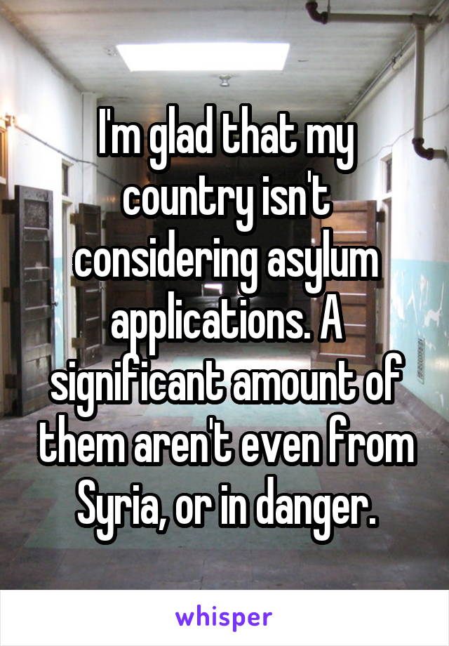 I'm glad that my country isn't considering asylum applications. A significant amount of them aren't even from Syria, or in danger.