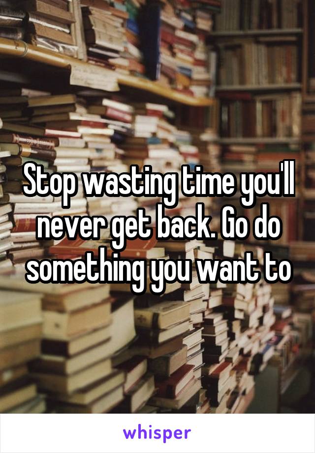 Stop wasting time you'll never get back. Go do something you want to