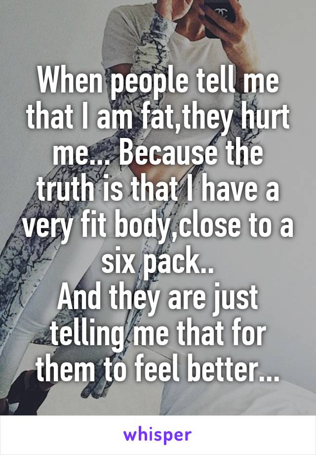 When people tell me that I am fat,they hurt me... Because the truth is that I have a very fit body,close to a six pack..
And they are just telling me that for them to feel better...