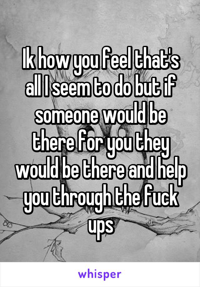 Ik how you feel that's all I seem to do but if someone would be there for you they would be there and help you through the fuck ups