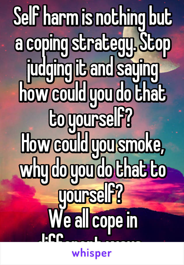 Self harm is nothing but a coping strategy. Stop judging it and saying how could you do that to yourself? 
How could you smoke, why do you do that to yourself? 
We all cope in different ways. 