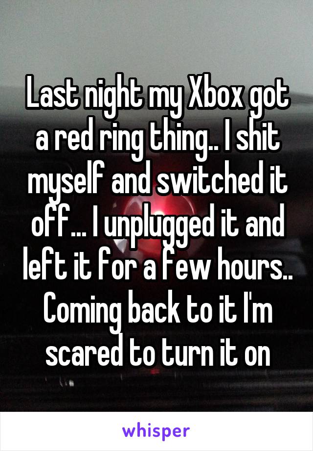 Last night my Xbox got a red ring thing.. I shit myself and switched it off... I unplugged it and left it for a few hours.. Coming back to it I'm scared to turn it on