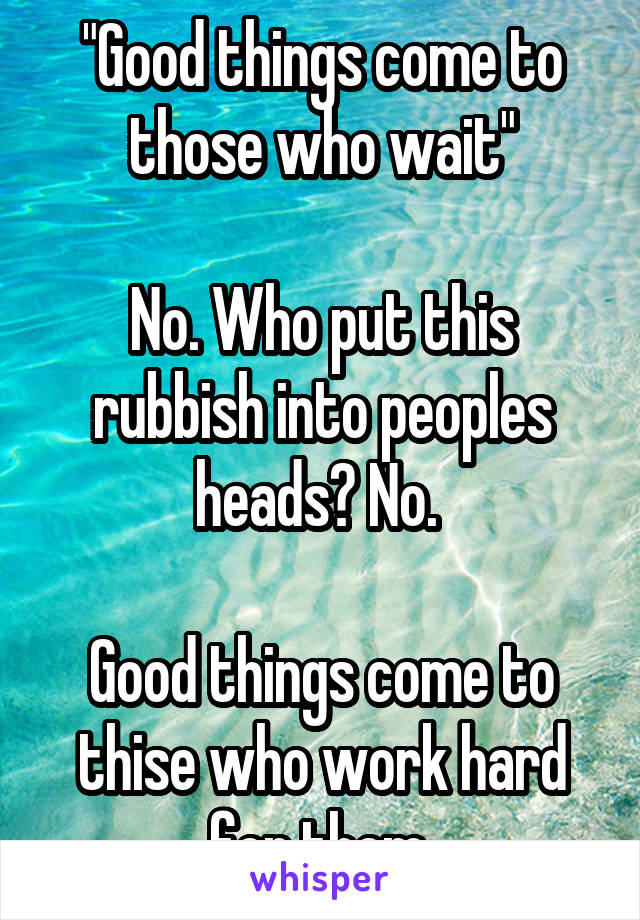 "Good things come to those who wait"

No. Who put this rubbish into peoples heads? No. 

Good things come to thise who work hard for them.