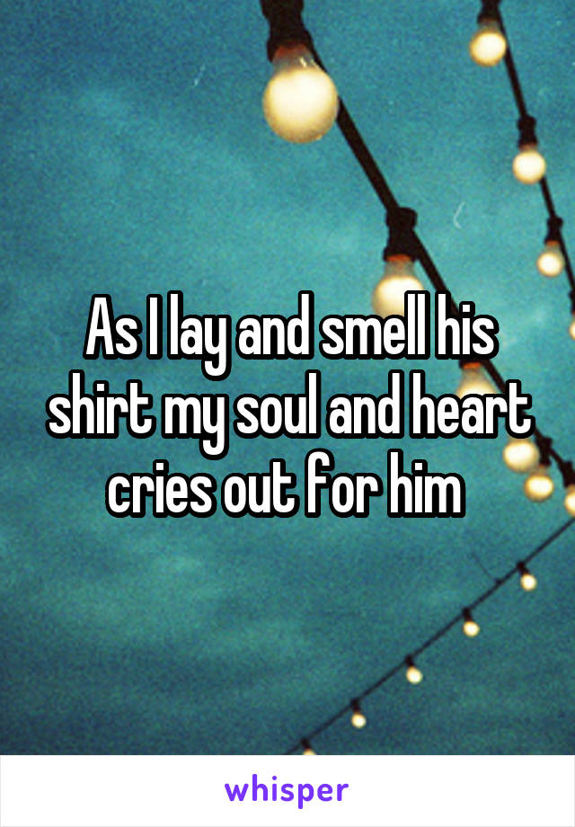 As I lay and smell his shirt my soul and heart cries out for him 