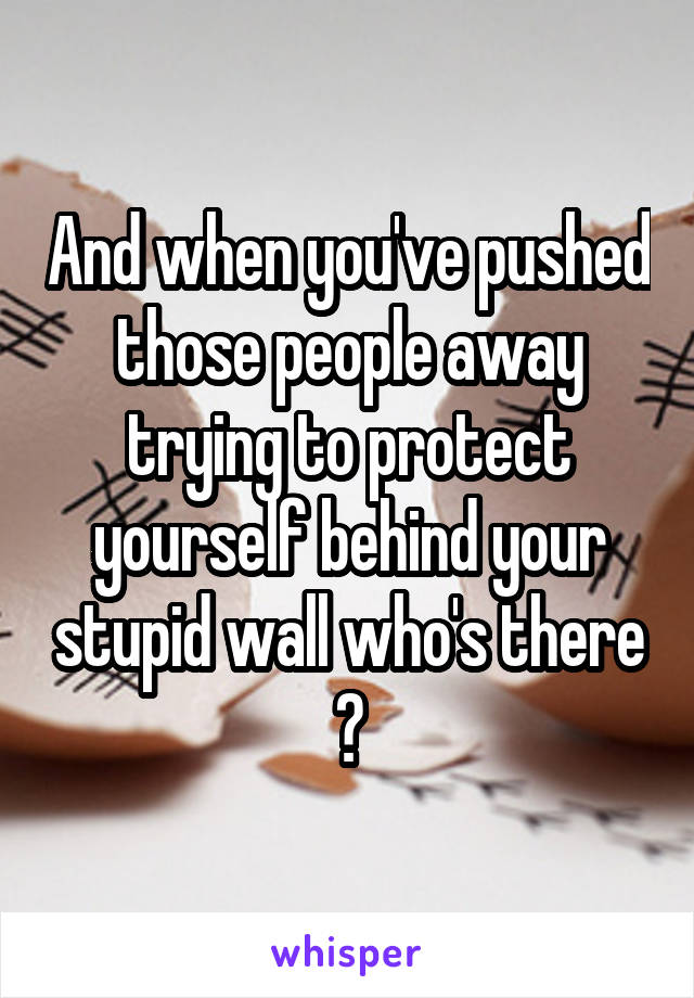 And when you've pushed those people away trying to protect yourself behind your stupid wall who's there ?