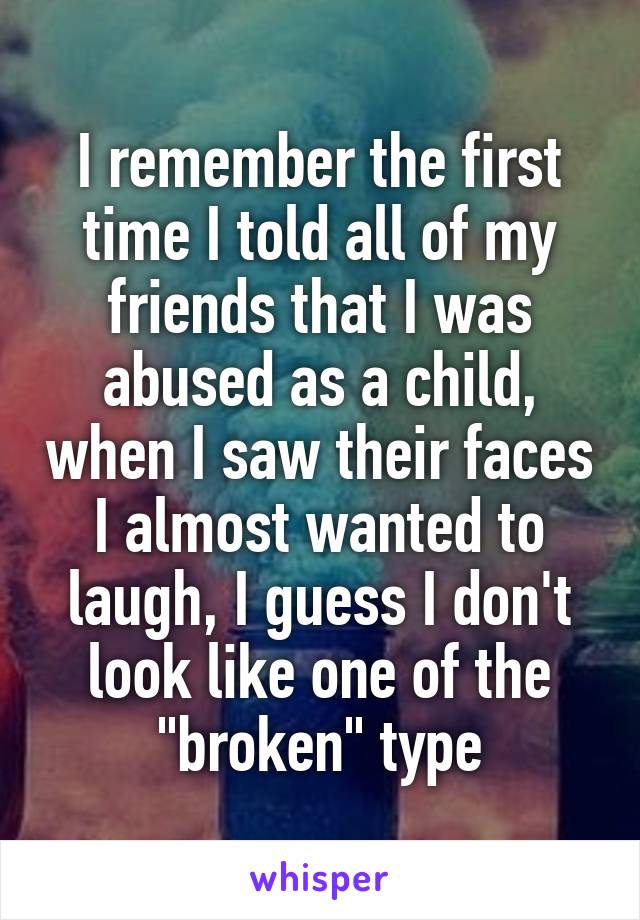 I remember the first time I told all of my friends that I was abused as a child, when I saw their faces I almost wanted to laugh, I guess I don't look like one of the "broken" type