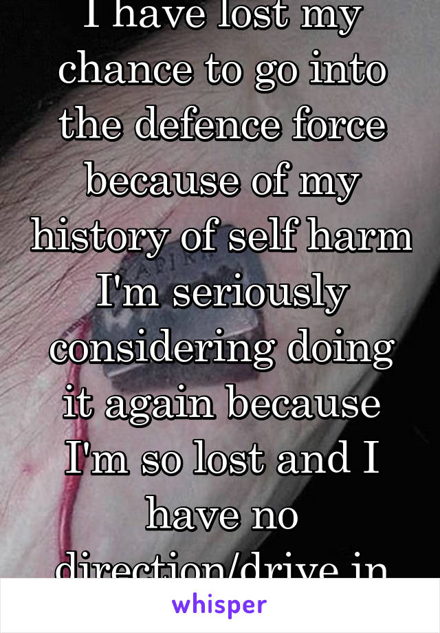 I have lost my chance to go into the defence force because of my history of self harm
I'm seriously considering doing it again because I'm so lost and I have no direction/drive in life anymore