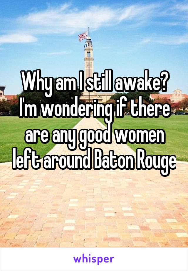 Why am I still awake? I'm wondering if there are any good women left around Baton Rouge 