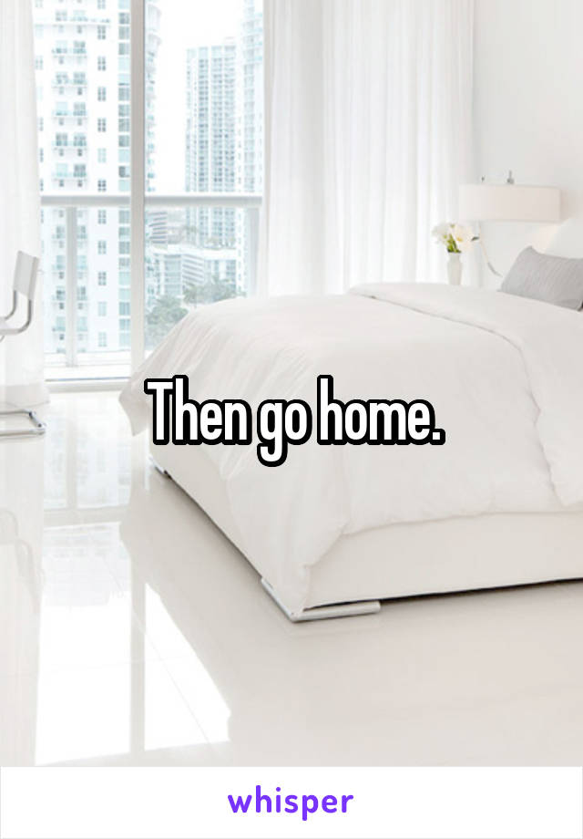 Then go home.