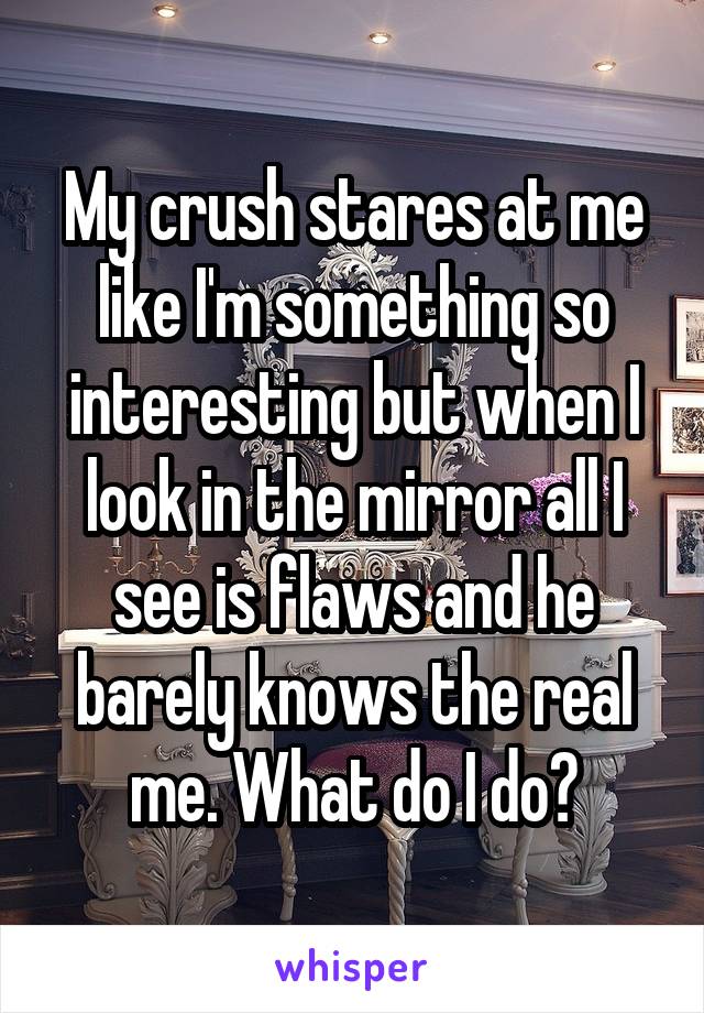 My crush stares at me like I'm something so interesting but when I look in the mirror all I see is flaws and he barely knows the real me. What do I do?