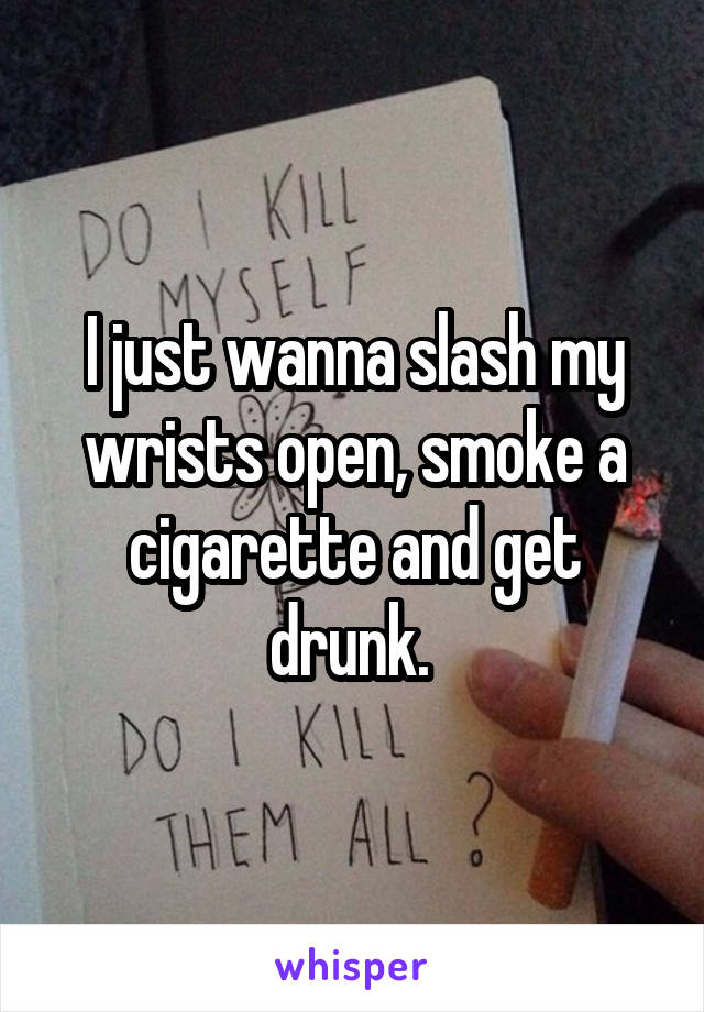 I just wanna slash my wrists open, smoke a cigarette and get drunk. 