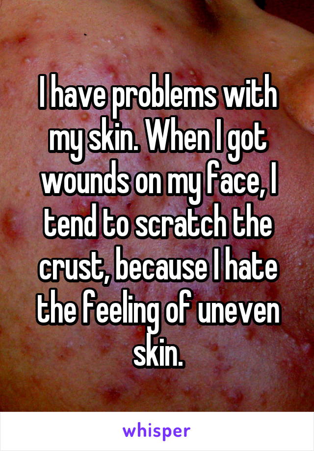 I have problems with my skin. When I got wounds on my face, I tend to scratch the crust, because I hate the feeling of uneven skin.