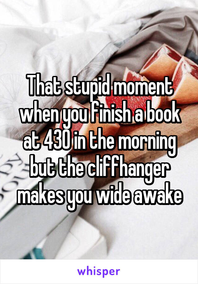 That stupid moment when you finish a book at 430 in the morning but the cliffhanger makes you wide awake