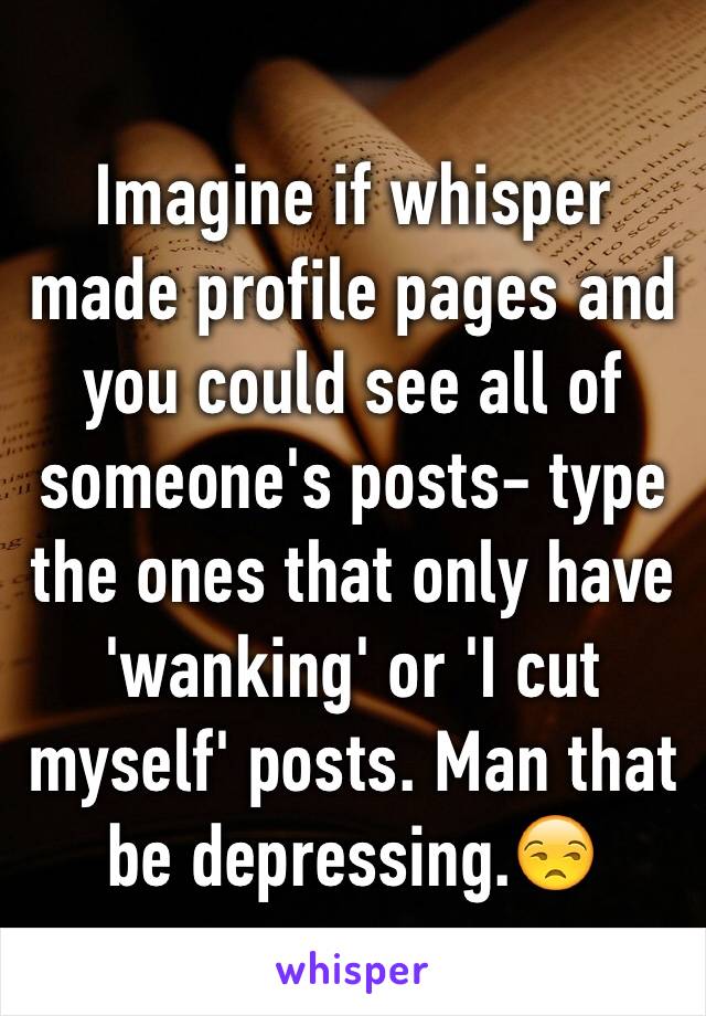 Imagine if whisper made profile pages and you could see all of someone's posts- type the ones that only have 'wanking' or 'I cut myself' posts. Man that be depressing.😒