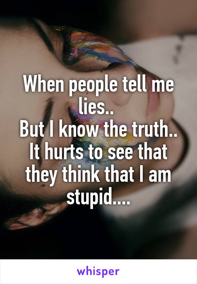 When people tell me lies.. 
But I know the truth..
It hurts to see that they think that I am stupid....