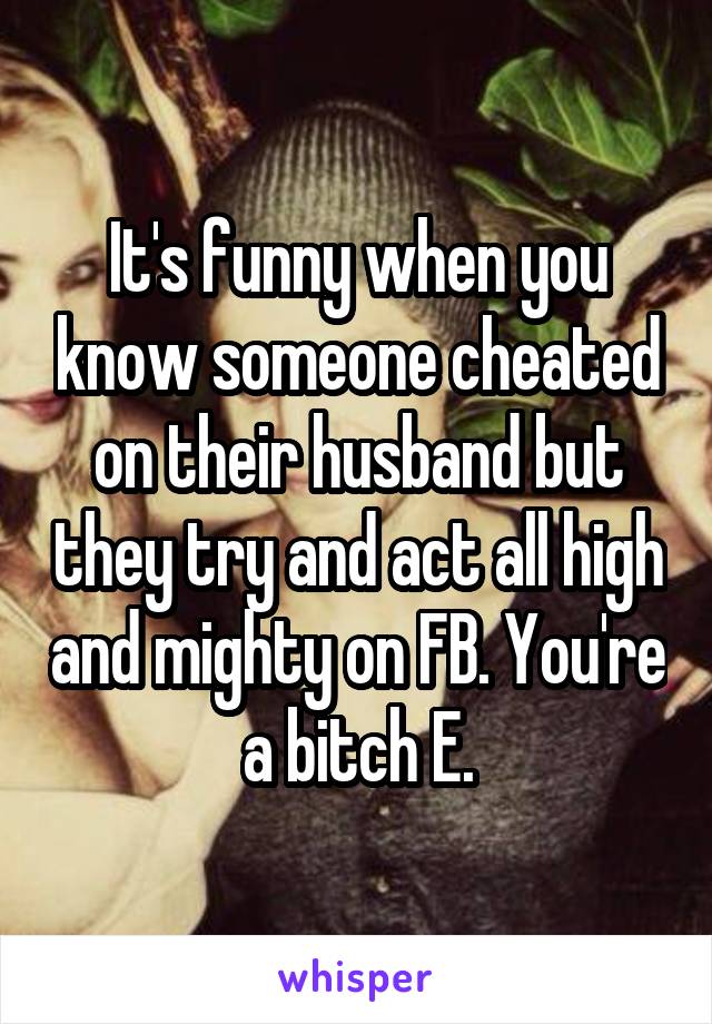 It's funny when you know someone cheated on their husband but they try and act all high and mighty on FB. You're a bitch E.