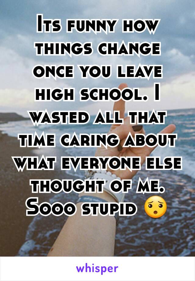 Its funny how things change once you leave high school. I wasted all that time caring about what everyone else thought of me. Sooo stupid 😯