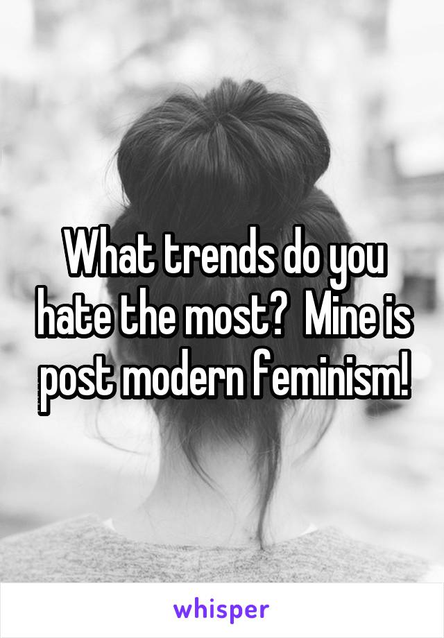 What trends do you hate the most?  Mine is post modern feminism!