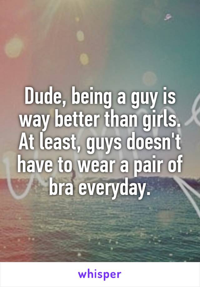 Dude, being a guy is way better than girls. At least, guys doesn't have to wear a pair of bra everyday.