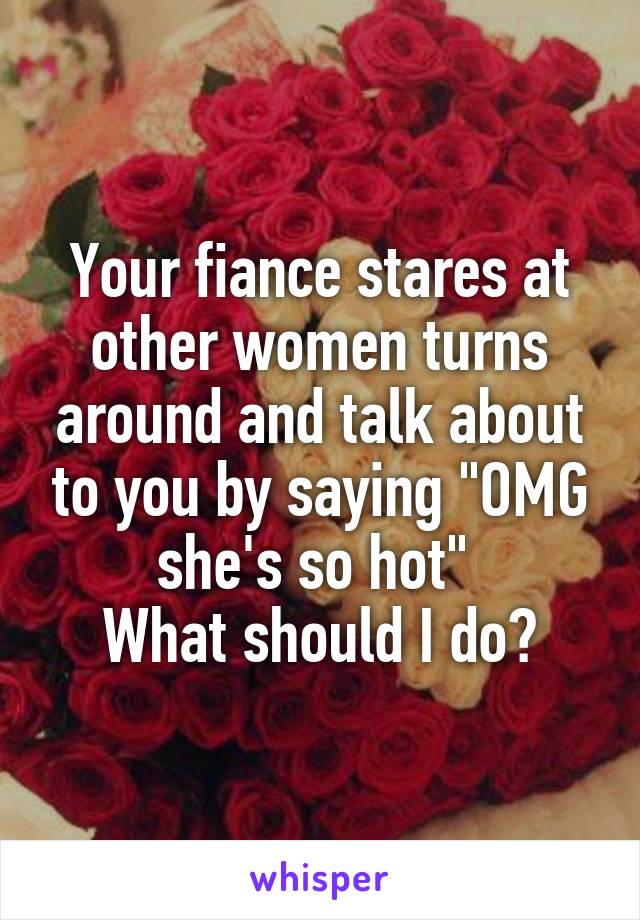 Your fiance stares at other women turns around and talk about to you by saying "OMG she's so hot" 
What should I do?