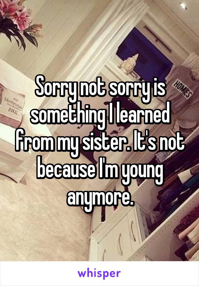 Sorry not sorry is something I learned from my sister. It's not because I'm young anymore.