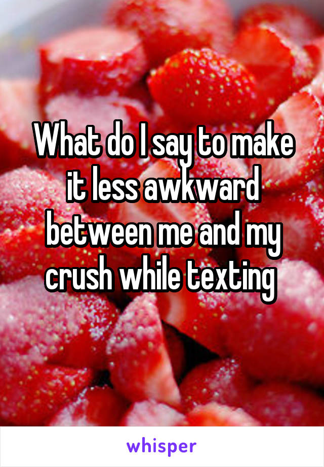 What do I say to make it less awkward between me and my crush while texting 
