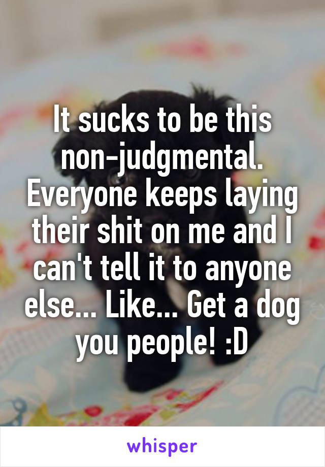 It sucks to be this non-judgmental. Everyone keeps laying their shit on me and I can't tell it to anyone else... Like... Get a dog you people! :D