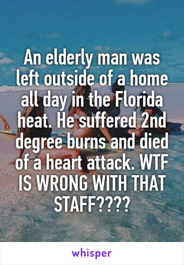 An elderly man was left outside of a home all day in the Florida heat. He suffered 2nd degree burns and died of a heart attack. WTF IS WRONG WITH THAT STAFF????