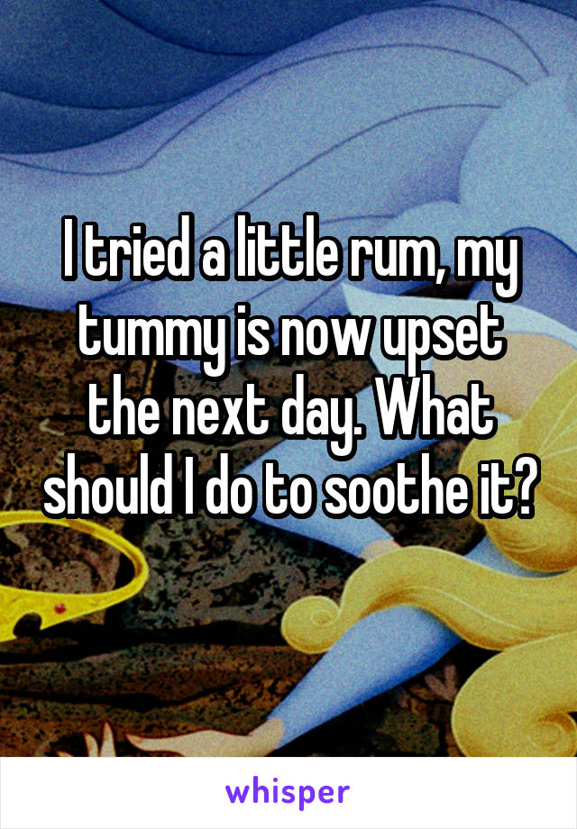 I tried a little rum, my tummy is now upset the next day. What should I do to soothe it? 