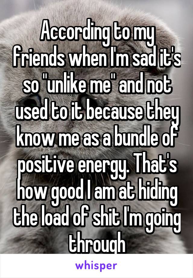 According to my friends when I'm sad it's so "unlike me" and not used to it because they know me as a bundle of positive energy. That's how good I am at hiding the load of shit I'm going through