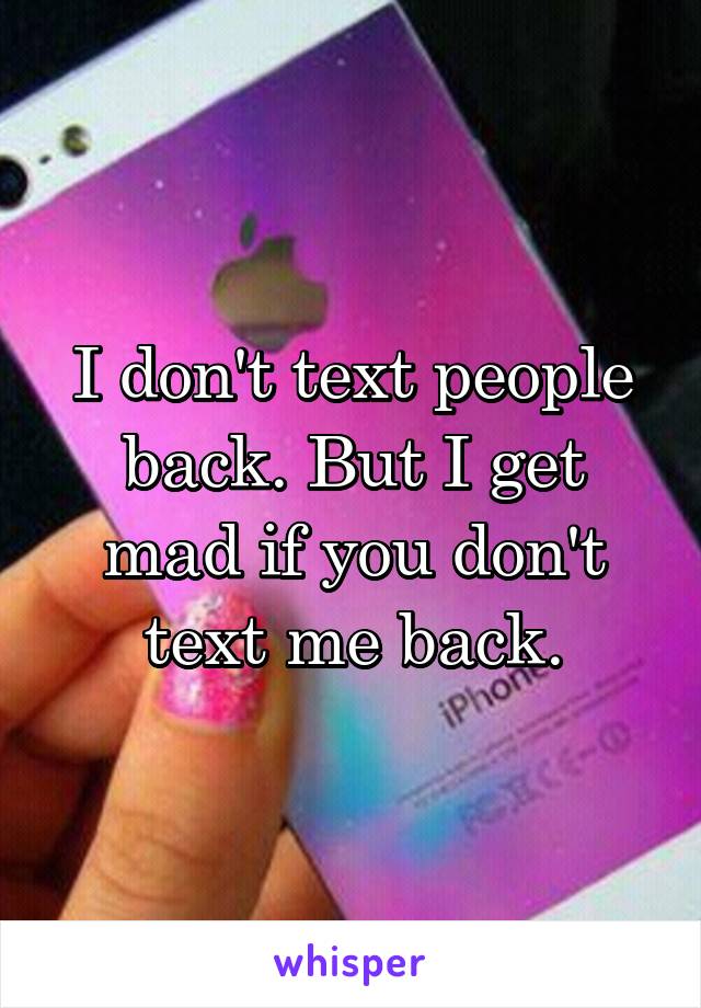 I don't text people back. But I get mad if you don't text me back.