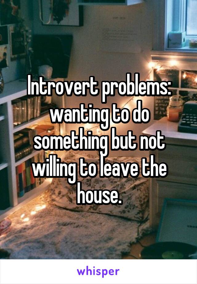 Introvert problems: wanting to do something but not willing to leave the house.