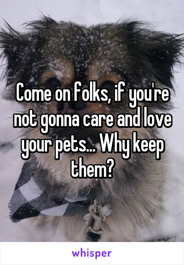 Come on folks, if you're not gonna care and love your pets... Why keep them?